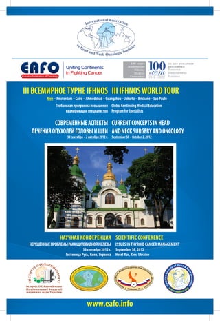 III ВСЕМИРНОЕ ТУРНЕ IFHNOS III ΙFHNOS WORLD TOUR
          Kiev – Amsterdam – Cairo – Ahmedabad – Guangzhou – Jakarta – Brisbane – Sao Paulo
               Глобальная программа повышения Global Continuing Medical Education
                     квалификации специалистов Program for Specialists

           СОВРЕМЕННЫЕ АСПЕКТЫ CURRENT CONCEPTS IN HEAD 
  ЛЕЧЕНИЯ ОПУХОЛЕЙ ГОЛОВЫ И ШЕИ AND NECK SURGERY AND ONCOLOGY
                       30 сентября – 2 октября 2012 г. September 30 – October 2, 2012




                  Научная конференция Scientific Conference
 НЕРЕШЁННЫЕ ПРОБЛЕМЫ РАКА ЩИТОВИДНОЙ ЖЕЛЕЗЫ ISSUES IN THYROID CANCER MANAGEMENT
                                 30 сентября 2012 г.      September 30, 2012
                      Гостиница Русь, Киев, Украина       Hotel Rus, Kiev, Ukraine




                                     www.eafo.info
 