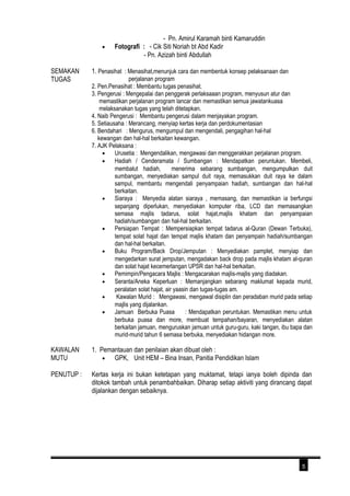 - Pn. Amirul Karamah binti Kamaruddin 
· Fotografi : - Cik Siti Noriah bt Abd Kadir 
- Pn. Azizah binti Abdullah 
SEMAKAN 
TUGAS 
1. Penasihat : Menasihat,menunjuk cara dan membentuk konsep pelaksanaan dan 
perjalanan program 
2. Pen.Penasihat : Membantu tugas penasihat. 
3. Pengerusi : Mengepalai dan penggerak perlaksaaan program, menyusun atur dan 
memastikan perjalanan program lancar dan memastikan semua jawatankuasa 
melaksanakan tugas yang telah ditetapkan. 
4. Naib Pengerusi : Membantu pengerusi dalam menjayakan program. 
5. Setiausaha : Merancang, menyiap kertas kerja dan perdokumentasian 
6. Bendahari : Mengurus, mengumpul dan mengendali, pengagihan hal-hal 
kewangan dan hal-hal berkaitan kewangan. 
7. AJK Pelaksana : 
· Urusetia : Mengendalikan, mengawasi dan menggerakkan perjalanan program. 
· Hadiah / Cenderamata / Sumbangan : Mendapatkan peruntukan. Membeli, 
membalut hadiah, menerima sebarang sumbangan, mengumpulkan duit 
sumbangan, menyediakan sampul duit raya, memasukkan duit raya ke dalam 
sampul, membantu mengendali penyampaian hadiah, sumbangan dan hal-hal 
berkaitan. 
· Siaraya : Menyedia alatan siaraya , memasang, dan memastikan ia berfungsi 
sepanjang diperlukan, menyediakan komputer riba, LCD dan memasangkan 
semasa majlis tadarus, solat hajat,majlis khatam dan penyampaian 
hadiah/sumbangan dan hal-hal berkaitan. 
· Persiapan Tempat : Mempersiapkan tempat tadarus al-Quran (Dewan Terbuka), 
tempat solat hajat dan tempat majlis khatam dan penyampain hadiah/sumbangan 
dan hal-hal berkaitan. 
· Buku Program/Back Drop/Jemputan : Menyediakan pamplet, menyiap dan 
mengedarkan surat jemputan, mengadakan back drop pada majlis khatam al-quran 
dan solat hajat kecemerlangan UPSR dan hal-hal berkaitan. 
· Pemimpin/Pengacara Majlis : Mengacarakan majlis-majlis yang diadakan. 
· Seranta/Aneka Keperluan : Memanjangkan sebarang maklumat kepada murid, 
peralatan solat hajat, air yaasin dan tugas-tugas am. 
· Kawalan Murid : Mengawasi, mengawal disiplin dan peradaban murid pada setiap 
majlis yang dijalankan. 
· Jamuan Berbuka Puasa : Mendapatkan peruntukan. Memastikan menu untuk 
berbuka puasa dan more, membuat tempahan/bayaran, menyediakan alatan 
berkaitan jamuan, menguruskan jamuan untuk guru-guru, kaki tangan, ibu bapa dan 
murid-murid tahun 6 semasa berbuka, menyediakan hidangan more. 
KAWALAN 
MUTU 
1. Pemantauan dan penilaian akan dibuat oleh : 
· GPK, Unit HEM – Bina Insan, Panitia Pendidikan Islam 
PENUTUP : Kertas kerja ini bukan ketetapan yang muktamat, tetapi ianya boleh dipinda dan 
ditokok tambah untuk penambahbaikan. Diharap setiap aktiviti yang dirancang dapat 
dijalankan dengan sebaiknya. 
5 
 