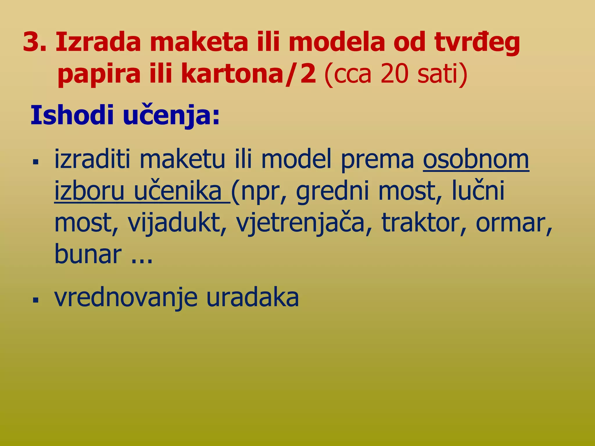  izraditi maketu ili model prema osobnom
izboru učenika (npr, gredni most, lučni
most, vijadukt, vjetrenjača, traktor, ormar,
bunar ...
 vrednovanje uradaka
3. Izrada maketa ili modela od tvrđeg
papira ili kartona/2 (cca 20 sati)
Ishodi učenja:
 
