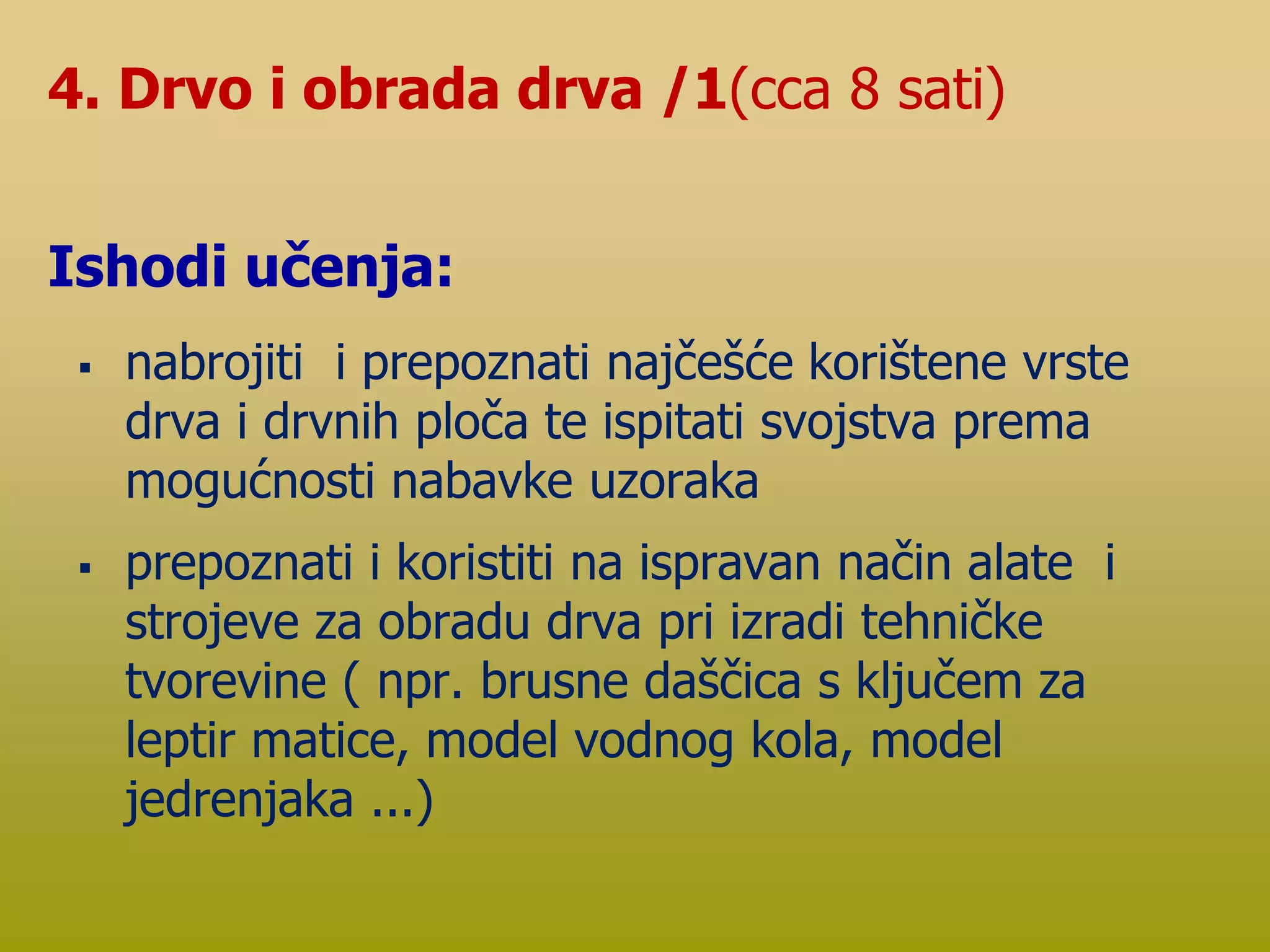  nabrojiti i prepoznati najčešće korištene vrste
drva i drvnih ploča te ispitati svojstva prema
mogućnosti nabavke uzoraka
 prepoznati i koristiti na ispravan način alate i
strojeve za obradu drva pri izradi tehničke
tvorevine ( npr. brusne daščica s ključem za
leptir matice, model vodnog kola, model
jedrenjaka ...)
4. Drvo i obrada drva /1(cca 8 sati)
Ishodi učenja:
 