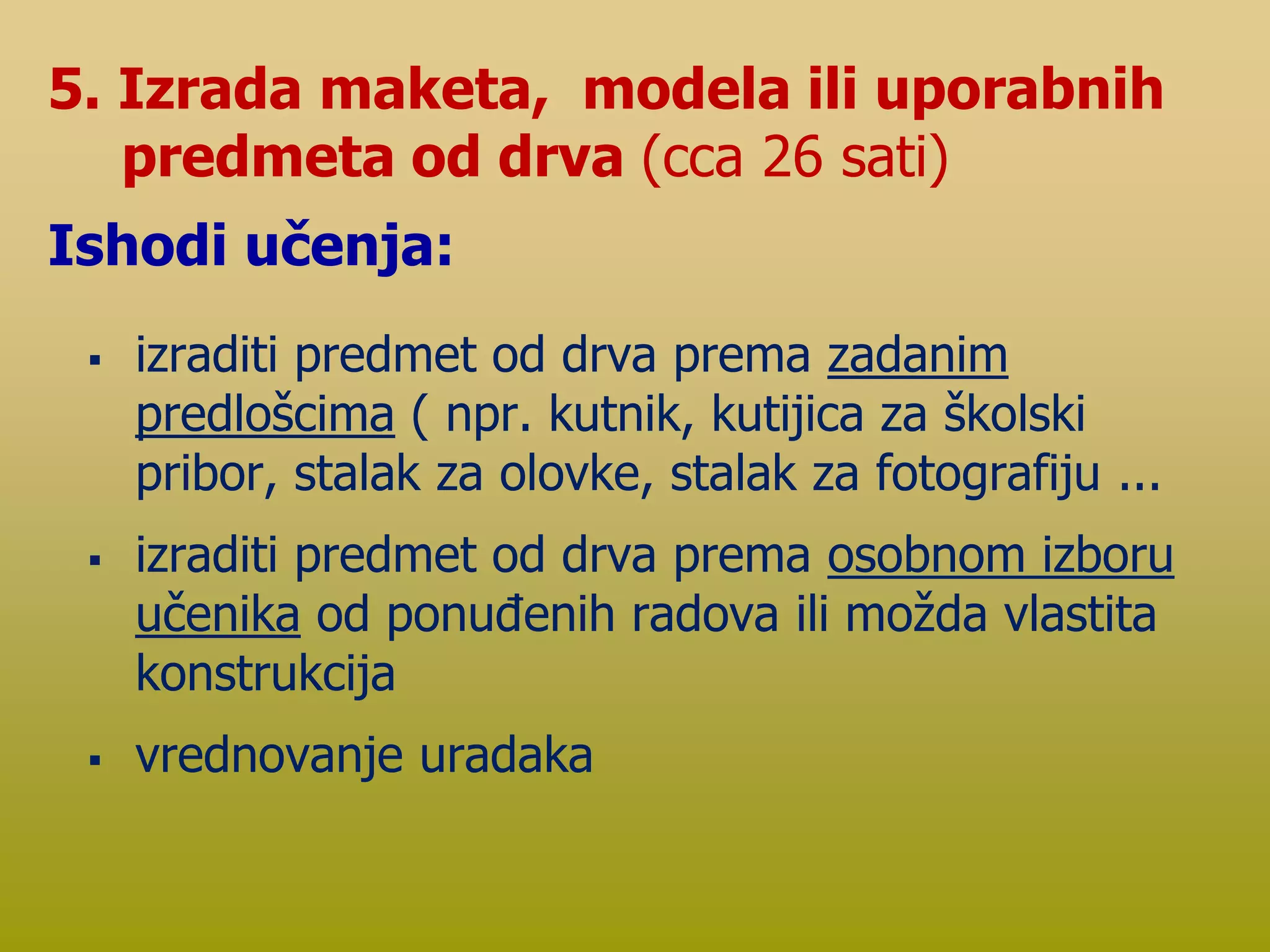  izraditi predmet od drva prema zadanim
predlošcima ( npr. kutnik, kutijica za školski
pribor, stalak za olovke, stalak za fotografiju ...
 izraditi predmet od drva prema osobnom izboru
učenika od ponuđenih radova ili možda vlastita
konstrukcija
 vrednovanje uradaka
5. Izrada maketa, modela ili uporabnih
predmeta od drva (cca 26 sati)
Ishodi učenja:
 