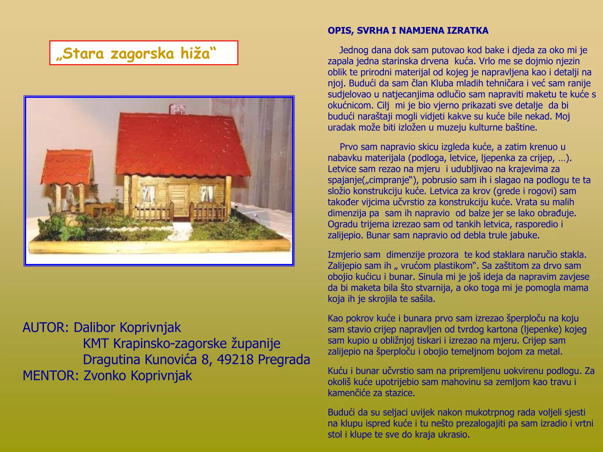 „Stara zagorska hiža“
AUTOR: Dalibor Koprivnjak
KMT Krapinsko-zagorske županije
Dragutina Kunovića 8, 49218 Pregrada
MENTOR: Zvonko Koprivnjak
OPIS, SVRHA I NAMJENA IZRATKA
Jednog dana dok sam putovao kod bake i djeda za oko mi je
zapala jedna starinska drvena kuća. Vrlo me se dojmio njezin
oblik te prirodni materijal od kojeg je napravljena kao i detalji na
njoj. Budući da sam član Kluba mladih tehničara i već sam ranije
sudjelovao u natjecanjima odlučio sam napraviti maketu te kuće s
okućnicom. Cilj mi je bio vjerno prikazati sve detalje da bi
budući naraštaji mogli vidjeti kakve su kuće bile nekad. Moj
uradak može biti izložen u muzeju kulturne baštine.
Prvo sam napravio skicu izgleda kuće, a zatim krenuo u
nabavku materijala (podloga, letvice, ljepenka za crijep, …).
Letvice sam rezao na mjeru i udubljivao na krajevima za
spajanje(„cimpranje“), pobrusio sam ih i slagao na podlogu te ta
složio konstrukciju kuće. Letvica za krov (grede i rogovi) sam
također vijcima učvrstio za konstrukciju kuće. Vrata su malih
dimenzija pa sam ih napravio od balze jer se lako obrađuje.
Ogradu trijema izrezao sam od tankih letvica, rasporedio i
zalijepio. Bunar sam napravio od debla trule jabuke.
Izmjerio sam dimenzije prozora te kod staklara naručio stakla.
Zalijepio sam ih „ vrućom plastikom“. Sa zaštitom za drvo sam
obojio kućicu i bunar. Sinula mi je još ideja da napravim zavjese
da bi maketa bila što stvarnija, a oko toga mi je pomogla mama
koja ih je skrojila te sašila.
Kao pokrov kuće i bunara prvo sam izrezao šperploču na koju
sam stavio crijep napravljen od tvrdog kartona (ljepenke) kojeg
sam kupio u obližnjoj tiskari i izrezao na mjeru. Crijep sam
zalijepio na šperploču i obojio temeljnom bojom za metal.
Kuću i bunar učvrstio sam na pripremljenu uokvirenu podlogu. Za
okoliš kuće upotrijebio sam mahovinu sa zemljom kao travu i
kamenčiće za stazice.
Budući da su seljaci uvijek nakon mukotrpnog rada voljeli sjesti
na klupu ispred kuće i tu nešto prezalogajiti pa sam izradio i vrtni
stol i klupe te sve do kraja ukrasio.
 