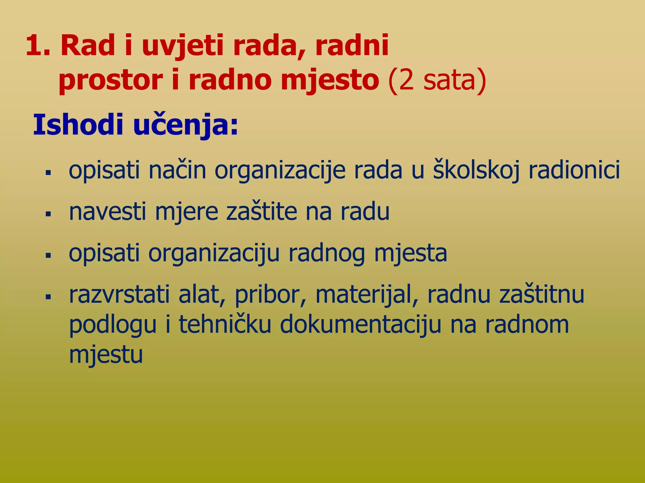  opisati način organizacije rada u školskoj radionici
 navesti mjere zaštite na radu
 opisati organizaciju radnog mjesta
 razvrstati alat, pribor, materijal, radnu zaštitnu
podlogu i tehničku dokumentaciju na radnom
mjestu
1. Rad i uvjeti rada, radni
prostor i radno mjesto (2 sata)
Ishodi učenja:
 