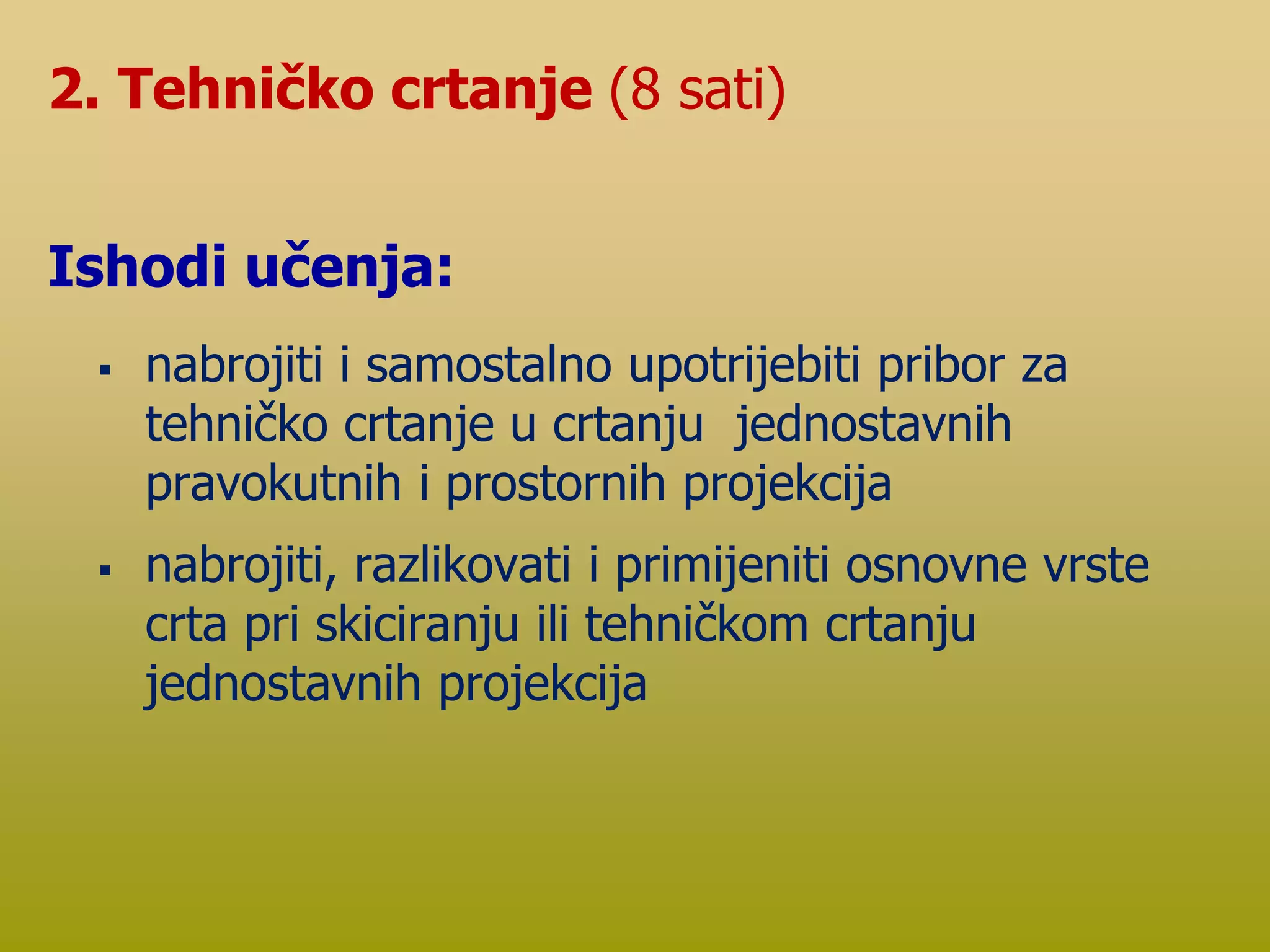  nabrojiti i samostalno upotrijebiti pribor za
tehničko crtanje u crtanju jednostavnih
pravokutnih i prostornih projekcija
 nabrojiti, razlikovati i primijeniti osnovne vrste
crta pri skiciranju ili tehničkom crtanju
jednostavnih projekcija
2. Tehničko crtanje (8 sati)
Ishodi učenja:
 