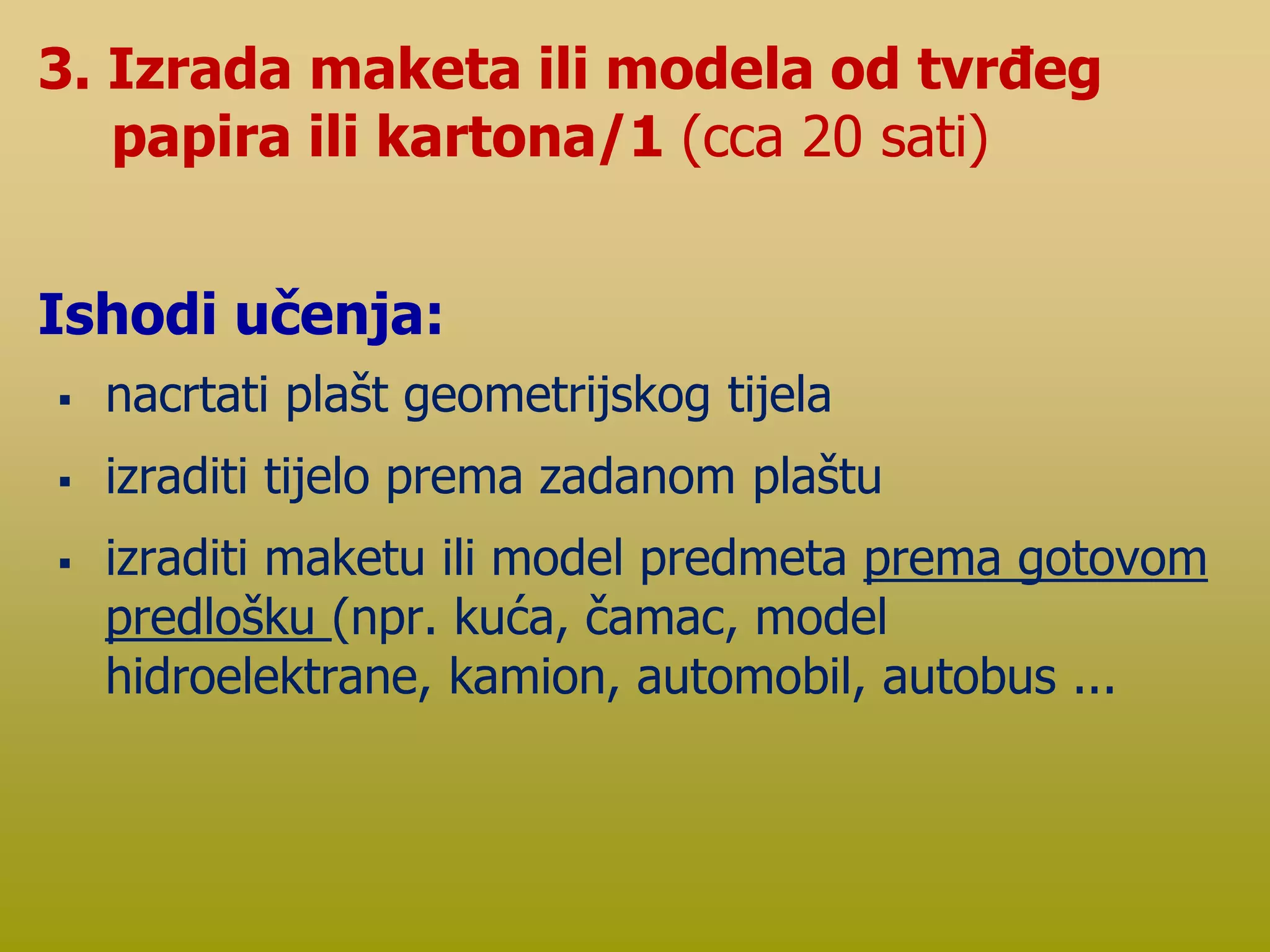  nacrtati plašt geometrijskog tijela
 izraditi tijelo prema zadanom plaštu
 izraditi maketu ili model predmeta prema gotovom
predlošku (npr. kuća, čamac, model
hidroelektrane, kamion, automobil, autobus ...
3. Izrada maketa ili modela od tvrđeg
papira ili kartona/1 (cca 20 sati)
Ishodi učenja:
 