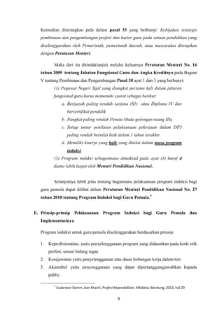 9
Kemudian diterangkan pula dalam pasal 33 yang berbunyi: Kebijakan strategis
pembinaan dan pengembangan profesi dan karier guru pada satuan pendidikan yang
diselenggarakan oleh Pemerintah, pemerintah daerah, atau masyarakat ditetapkan
dengan Peraturan Menteri.
Maka dari itu ditindaklanjuti melalui keluarnya Peraturan Menteri No. 16
tahun 2009 tentang Jabatan Fungsional Guru dan Angka Kreditnya pada Bagian
V tentang Pembinaan dan Pengembangan Pasal 30 ayat 1 dan 3 yang berbunyi:
(1) Pegawai Negeri Sipil yang diangkat pertama kali dalam jabaran
fungsional guru harus memenuhi syarat sebagai berikut:
a. Berijazah paling rendah sarjana (S1) atau Diploma IV dan
bersertifikat pendidik
b. Pangkat paling rendah Penata Muda golongan ruang IIIa
c. Setiap unsur penilaian pelaksanaan pekerjaan dalam DP3
paling rendah bernilai baik dalam 1 tahun terakhir
d. Memiliki kinerja yang baik yang dinilai dalam masa program
induksi
(3) Program induksi sebagaimana dimaksud pada ayat (1) huruf d
diatur lebih lanjut oleh Menteri Pendidikan Nasional.
Selanjutnya lebih jelas tentang bagaimana pelaksanaan program induksi bagi
guru pemula dapat dilihat dalam Peraturan Menteri Pendidikan Nasional No. 27
tahun 2010 tentang Program Induksi bagi Guru Pemula.5
E. Prinsip-prinsip Pelaksanaan Program Induksi bagi Guru Pemula dan
Implementasinya
Program induksi untuk guru pemula diselenggarakan berdasarkan prinsip:
1. Keprofesionalan, yaitu penyelenggaraan program yang didasarkan pada kode etik
profesi, sesuai bidang tugas
2. Kesejawatan yaitu penyelenggaraan atas dasar hubungan kerja dalam tim
3. Akuntabel yaitu penyenggaraan yang dapat dipertanggungjawabkan kepada
public
5
Sudarwan Danim, dan Khairil, Profesi Kependidikan, Alfabeta: Bandung, 2013, hal 20
 