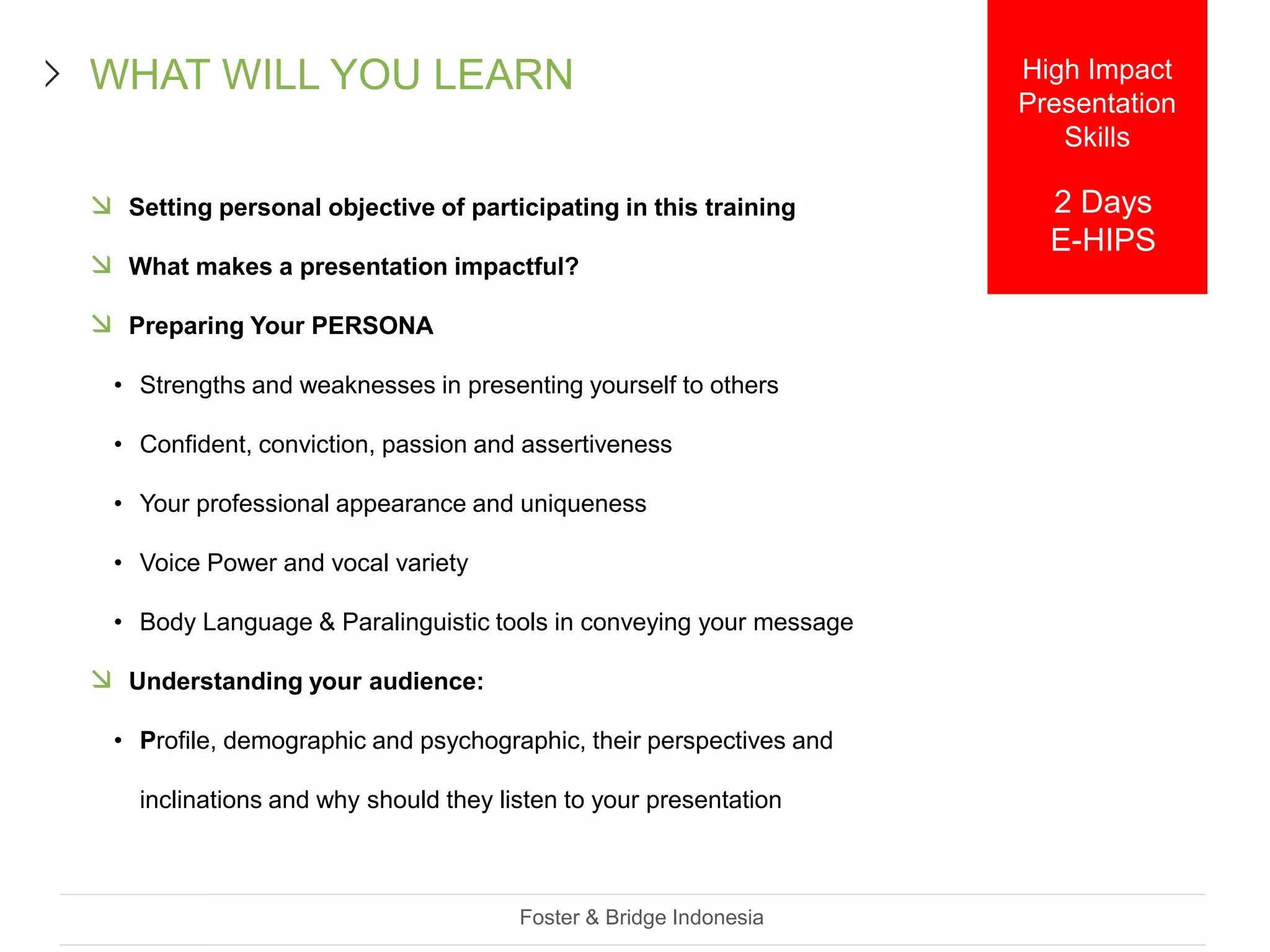  Setting personal objective of participating in this training
 What makes a presentation impactful?
 Preparing Your PERSONA
• Strengths and weaknesses in presenting yourself to others
• Confident, conviction, passion and assertiveness
• Your professional appearance and uniqueness
• Voice Power and vocal variety
• Body Language & Paralinguistic tools in conveying your message
 Understanding your audience:
• Profile, demographic and psychographic, their perspectives and
inclinations and why should they listen to your presentation
Foster & Bridge Indonesia
WHAT WILL YOU LEARN High Impact
Presentation
Skills
2 Days
E-HIPS
 
