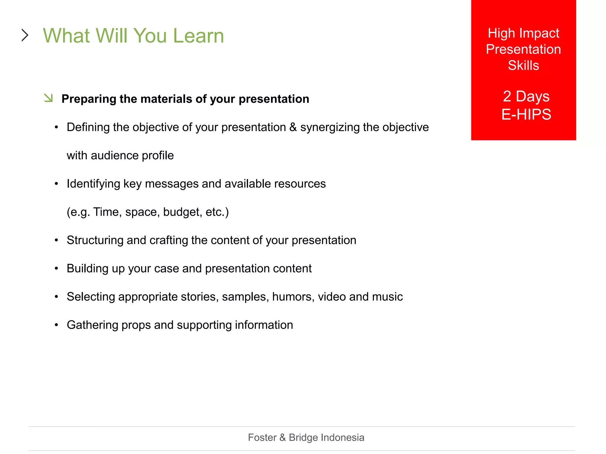  Preparing the materials of your presentation
• Defining the objective of your presentation & synergizing the objective
with audience profile
• Identifying key messages and available resources
(e.g. Time, space, budget, etc.)
• Structuring and crafting the content of your presentation
• Building up your case and presentation content
• Selecting appropriate stories, samples, humors, video and music
• Gathering props and supporting information
Foster & Bridge Indonesia
What Will You Learn High Impact
Presentation
Skills
2 Days
E-HIPS
 