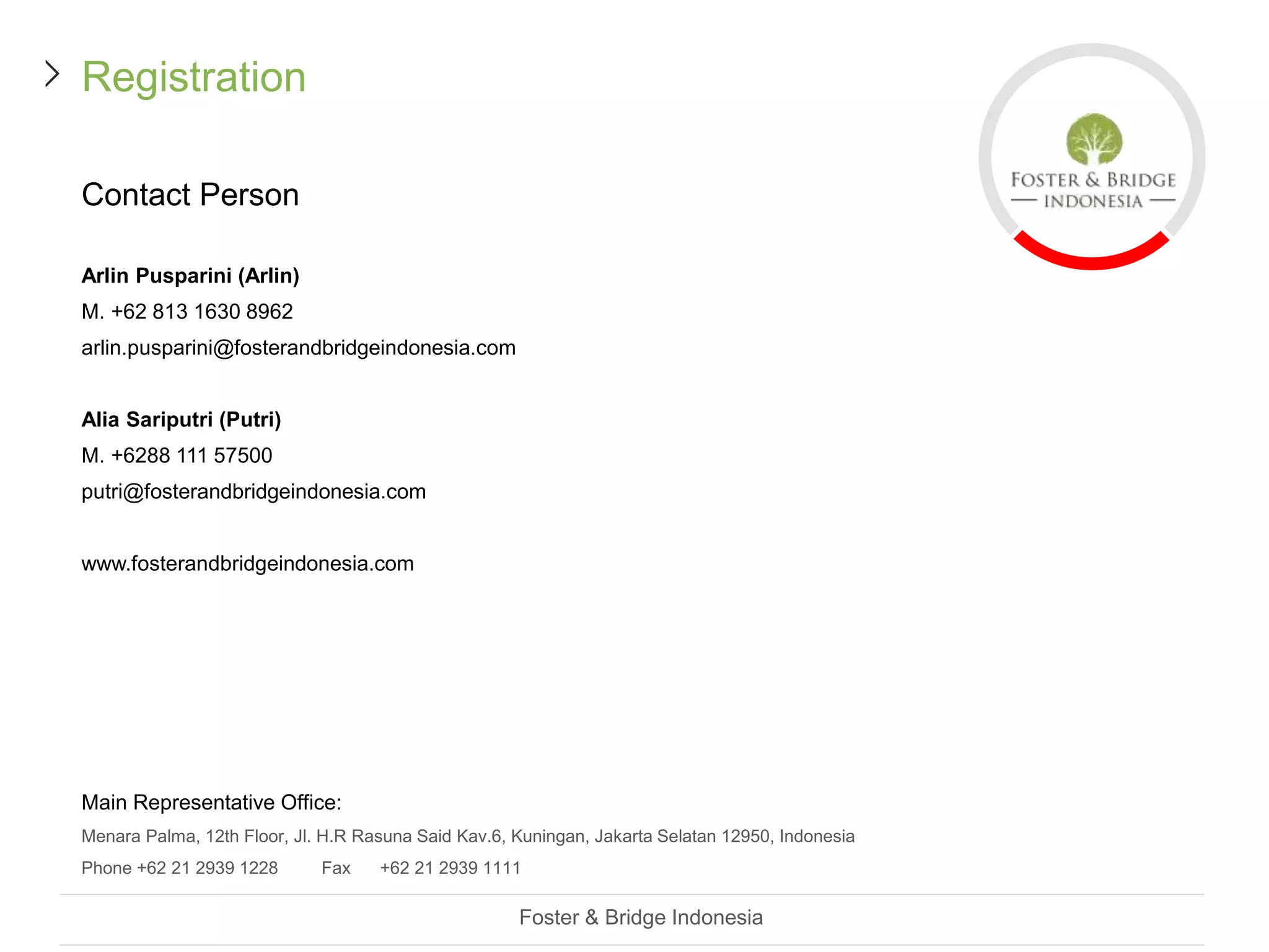 Registration
Contact Person
Arlin Pusparini (Arlin)
M. +62 813 1630 8962
arlin.pusparini@fosterandbridgeindonesia.com
Alia Sariputri (Putri)
M. +6288 111 57500
putri@fosterandbridgeindonesia.com
www.fosterandbridgeindonesia.com
Main Representative Office:
Menara Palma, 12th Floor, Jl. H.R Rasuna Said Kav.6, Kuningan, Jakarta Selatan 12950, Indonesia
Phone +62 21 2939 1228 Fax +62 21 2939 1111
Foster & Bridge Indonesia
 