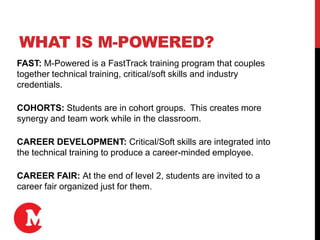 WHAT IS M-POWERED?
FAST: M-Powered is a FastTrack training program that couples
together technical training, critical/soft skills and industry
credentials.
COHORTS: Students are in cohort groups. This creates more
synergy and team work while in the classroom.
CAREER DEVELOPMENT: Critical/Soft skills are integrated into
the technical training to produce a career-minded employee.
CAREER FAIR: At the end of level 2, students are invited to a
career fair organized just for them.
 