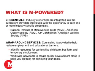 WHAT IS M-POWERED?
CREDENTIALS: Industry credentials are integrated into the
curriculum providing individuals with the opportunity to earn one
or more industry specific credentials.
• National Institute of Metalworking Skills (NIMS), American
Quality Society (ASQ), ICP Certification, American Welding
Society (AWS)
WRAP-AROUND SERVICES: Counseling is provided to help
reduce employment and educational barriers.
• Identify resources for barriers like childcare, bus fare, and
temporary employment.
• Work with individuals to create career development plans to
keep you on track for achieving your goals.
 