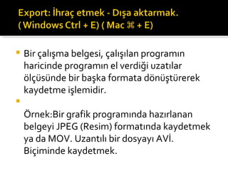 Bir çalışma belgesi, çalışılan programın haricinde programın el verdiği uzatılar ölçüsünde bir başka formata dönüştürerek kaydetme işlemidir. Örnek:Bir grafik programında hazırlanan belgeyi JPEG (Resim) formatında kaydetmek ya da MOV. Uzantılı bir dosyayı AVİ. Biçiminde kaydetmek. 