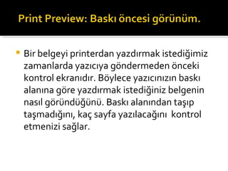 Bir belgeyi printerdan yazdırmak istediğimiz zamanlarda yazıcıya göndermeden önceki kontrol ekranıdır. Böylece yazıcınızın baskı alanına göre yazdırmak istediğiniz belgenin nasıl göründüğünü. Baskı alanından taşıp taşmadığını, kaç sayfa yazılacağını kontrol etmenizi sağlar. 
