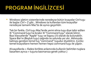 Windows işletim sistemlerinde neredeyse bütün kısayolar Ctrl tuşu ile başlar.Ctrl + Z gibi...Windows ta kullanılan tüm kısayollar neredeyse tamamı Mac'te de aynısı geçerlidir. Tek bir farkla. Ctrl tuşu Mac'lerde yerini elma tuşu diye tabir edilen ⌘ “Command tuşu'na bırakır ⌘ “Command tuşu“ olarak bilinir. Bazı klavyelerde “Apple” tuşu ve logosu () olarak da bulunabilir. Space Bar’ın (Boşluk tuşu) sağında ve solunda yer alır. Aklımızda kalması gereken temel tuş “command” tuşudur diyebiliriz. Çünkü temel kısayolların hemen hemen hepsi command tuşu ile yapılır. (Kısayollarda + ifadesi birlikte anlamında kullanılır belirtilen tuşlara basarken ayrıca + tuşuna basmanıza gerek yoktur.)   