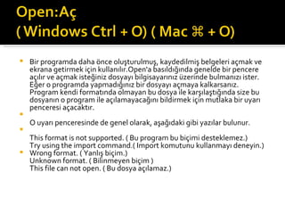 Bir programda daha önce oluşturulmuş, kaydedilmiş belgeleri açmak ve ekrana getirmek için kullanılır.Open'a basıldığında genelde bir pencere açılır ve açmak isteğiniz dosyayı bilgisayarınız üzerinde bulmanızı ister. Eğer o programda yapmadığınız bir dosyayı açmaya kalkarsanız. Program kendi formatında olmayan bu dosya ile karşılaştığında size bu dosyanın o program ile açılamayacağını bildirmek için mutlaka bir uyarı penceresi açacaktır. O uyarı penceresinde de genel olarak, aşağıdaki gibi yazılar bulunur. This format is not supported. ( Bu program bu biçimi desteklemez.) Try using the import command.( Import komutunu kullanmayı deneyin.) Wrong format. ( Yanlış biçim.) Unknown format. ( Bilinmeyen biçim ) This file can not open. ( Bu dosya açılamaz.) 