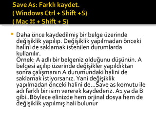 Daha önce kaydedilmiş bir belge üzerinde değişiklik yapılıp. Değişiklik yapılmadan önceki halini de saklamak istenilen durumlarda kullanılır. Örnek: A adlı bir belgeniz olduğunu düşünün. A belgesi açılıp üzerinde değişikler yapıldıktan sonra çalışmanın A durumundaki halini de saklamak istiyorsanız. Yani değişiklik yapılmadan önceki halini de...Save as komutu ile adı farklı bir isim vererek kaydederiz. A1 ya da B gibi..Böylece elinizde hem orjinal dosya hem de değişiklik yapılmış hali bulunur 