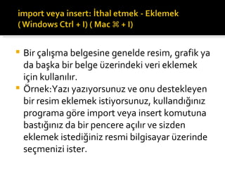 Bir çalışma belgesine genelde resim, grafik ya da başka bir belge üzerindeki veri eklemek için kullanılır. Örnek:Yazı yazıyorsunuz ve onu destekleyen bir resim eklemek istiyorsunuz, kullandığınız programa göre import veya insert komutuna bastığınız da bir pencere açılır ve sizden eklemek istediğiniz resmi bilgisayar üzerinde seçmenizi ister. 
