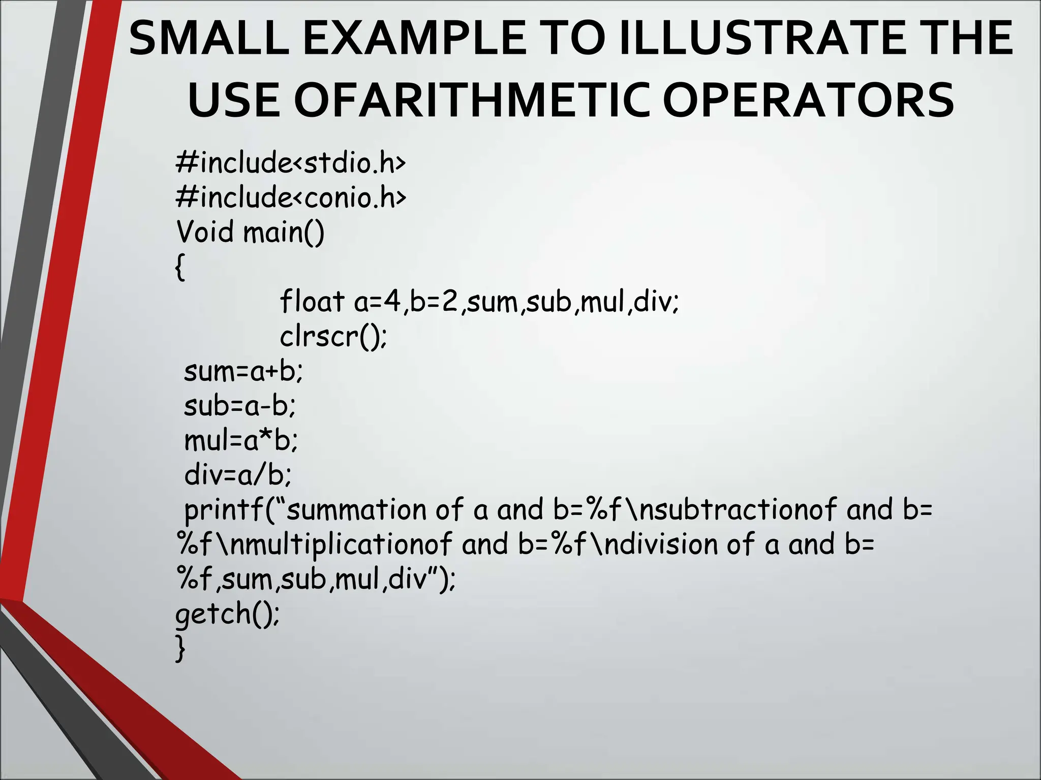 SMALL EXAMPLE TO ILLUSTRATE THE
USE OFARITHMETIC OPERATORS
#include<stdio.h>
#include<conio.h>
Void main()
{
float a=4,b=2,sum,sub,mul,div;
clrscr();
sum=a+b;
sub=a-b;
mul=a*b;
div=a/b;
printf(“summation of a and b=%fnsubtractionof and b=
%fnmultiplicationof and b=%fndivision of a and b=
%f,sum,sub,mul,div”);
getch();
}
 