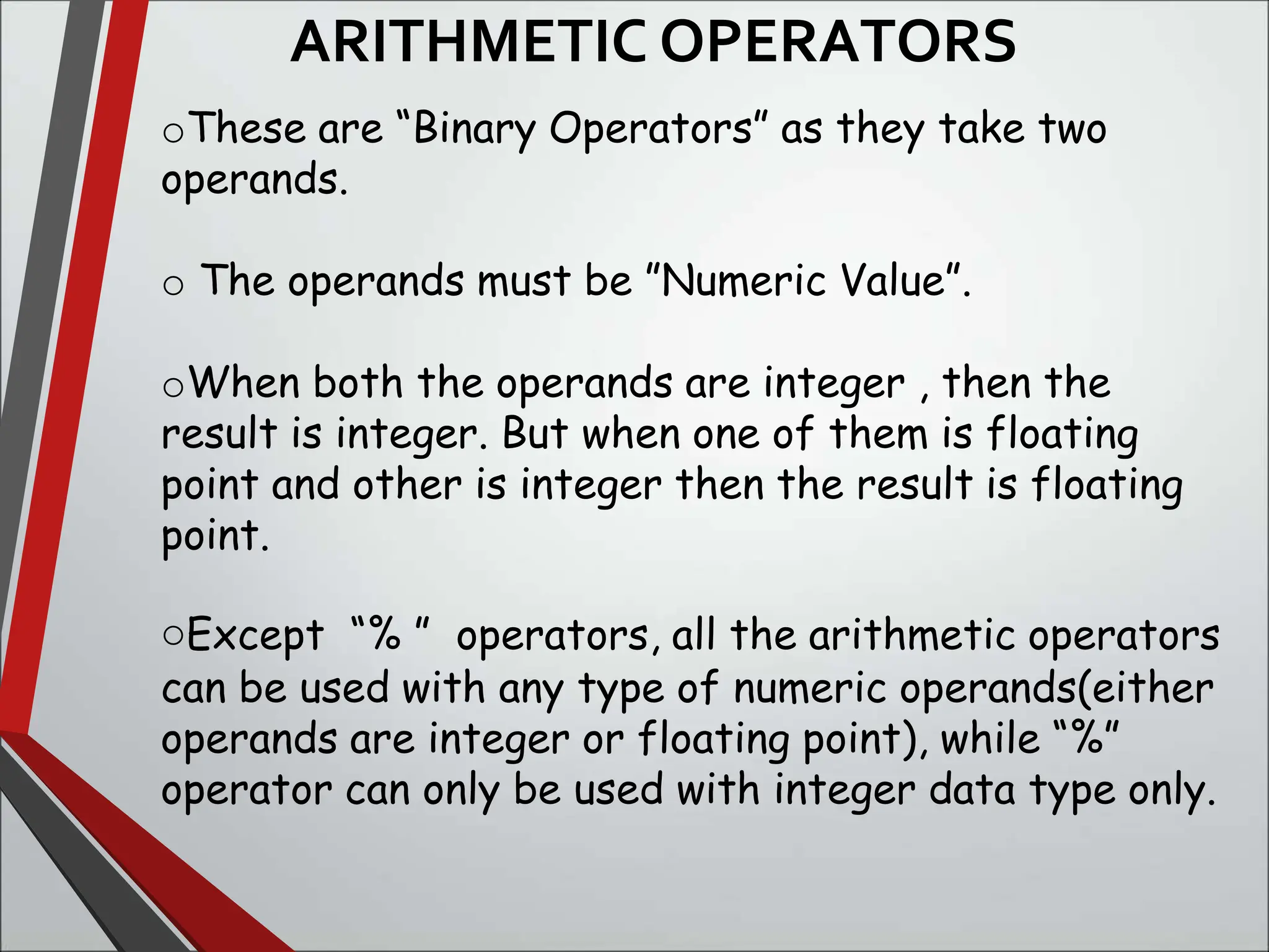 ARITHMETIC OPERATORS
oThese are “Binary Operators” as they take two
operands.
o The operands must be ”Numeric Value”.
oWhen both the operands are integer , then the
result is integer. But when one of them is floating
point and other is integer then the result is floating
point.
oExcept “% ” operators, all the arithmetic operators
can be used with any type of numeric operands(either
operands are integer or floating point), while “%”
operator can only be used with integer data type only.
 