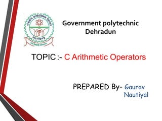 Government polytechnic
Dehradun
TOPIC:- C Arithmetic Operators
PREPARED By- Gaurav
Nautiyal
 