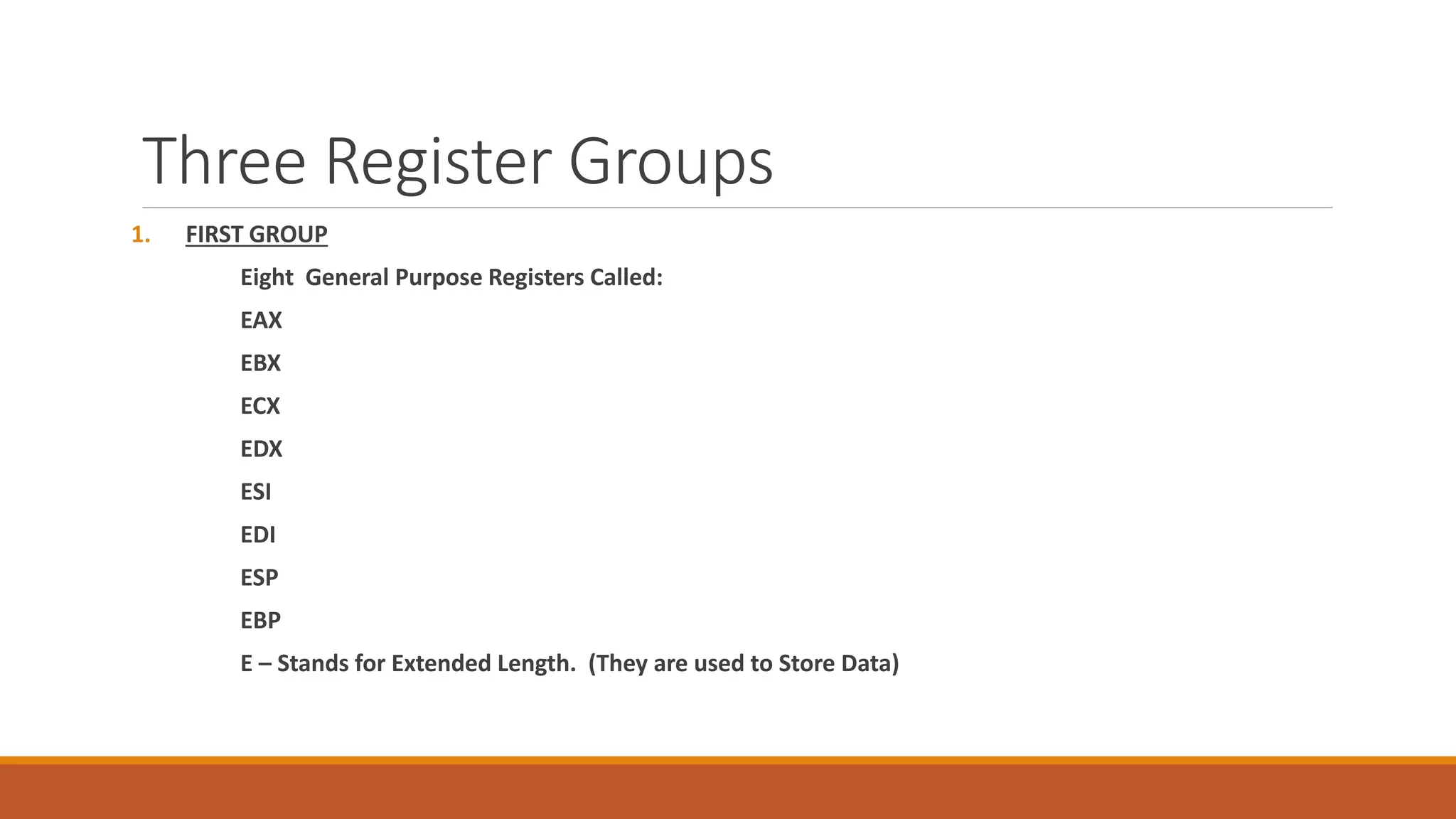 Three Register Groups
1. FIRST GROUP
Eight General Purpose Registers Called:
EAX
EBX
ECX
EDX
ESI
EDI
ESP
EBP
E – Stands for Extended Length. (They are used to Store Data)
 