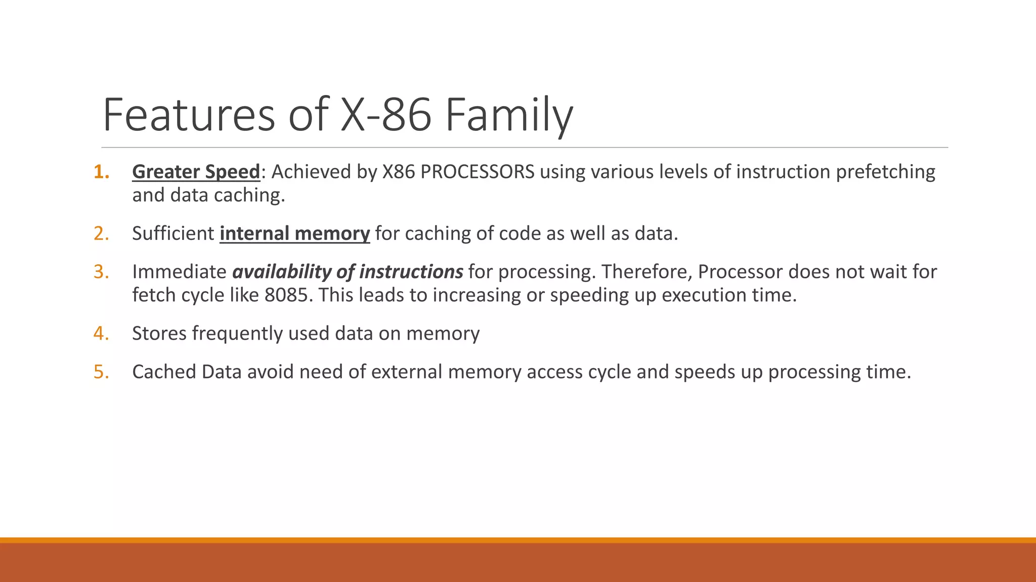 Features of X-86 Family
1. Greater Speed: Achieved by X86 PROCESSORS using various levels of instruction prefetching
and data caching.
2. Sufficient internal memory for caching of code as well as data.
3. Immediate availability of instructions for processing. Therefore, Processor does not wait for
fetch cycle like 8085. This leads to increasing or speeding up execution time.
4. Stores frequently used data on memory
5. Cached Data avoid need of external memory access cycle and speeds up processing time.
 