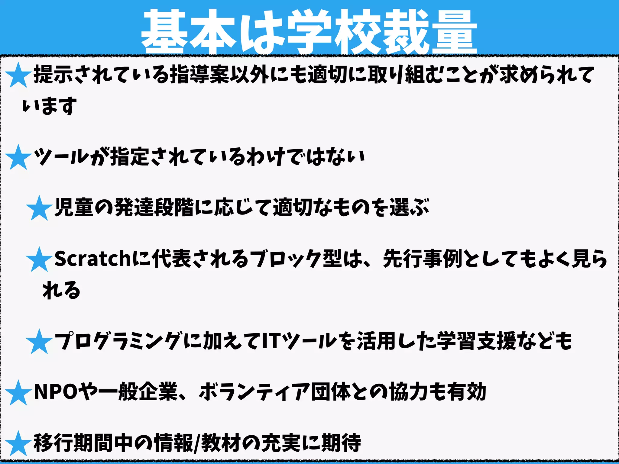 基本は学校裁量
★提示されている指導案以外にも適切に取り組むことが求められて
います
★ツールが指定されているわけではない
★児童の発達段階に応じて適切なものを選ぶ
★Scratchに代表されるブロック型は、先行事例としてもよく見ら
れる
★プログラミングに加えてITツールを活用した学習支援なども
★NPOや一般企業、ボランティア団体との協力も有効
★移行期間中の情報/教材の充実に期待
 