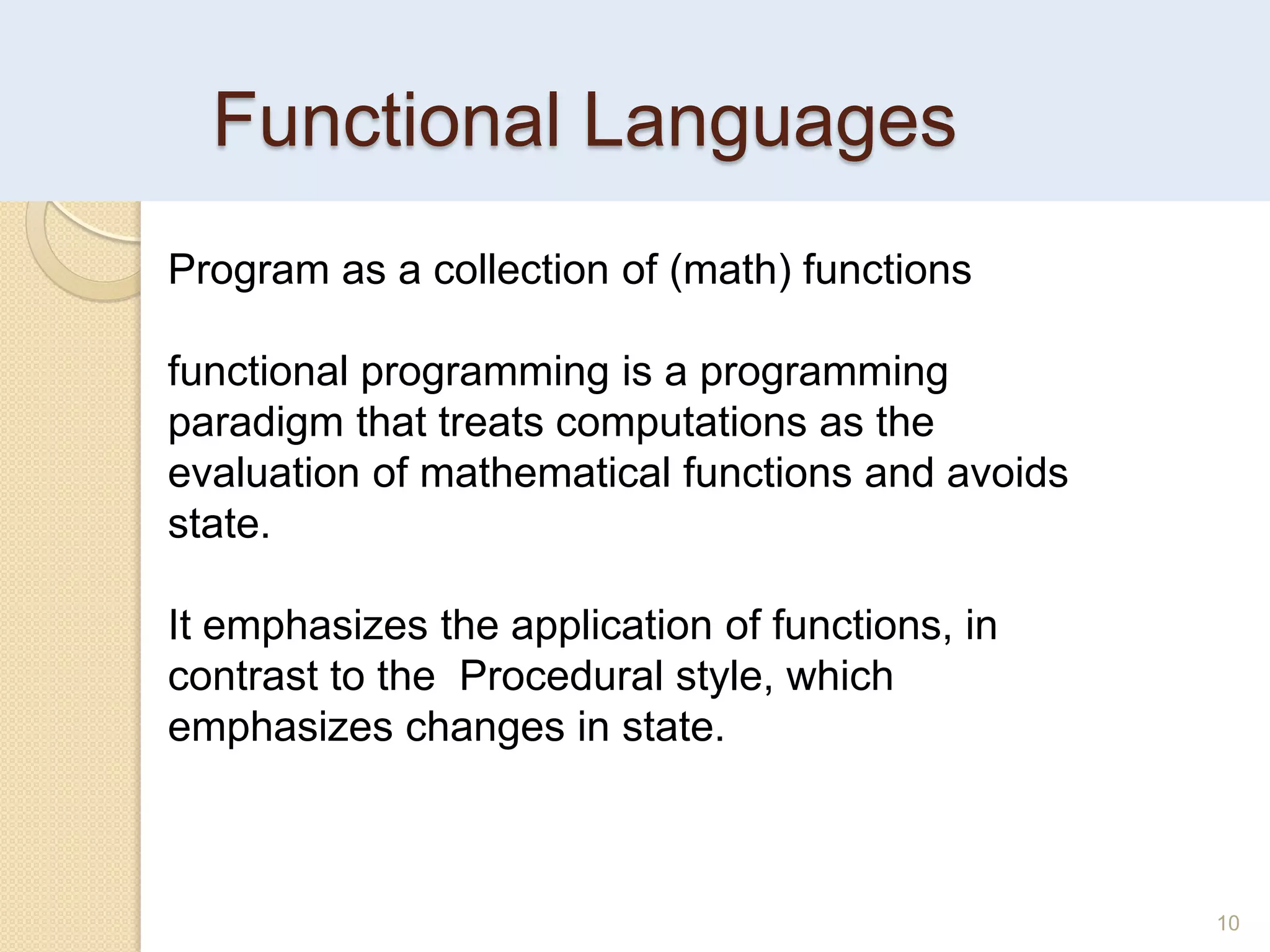 Functional Languages
10
Program as a collection of (math) functions
functional programming is a programming
paradigm that treats computations as the
evaluation of mathematical functions and avoids
state.
It emphasizes the application of functions, in
contrast to the Procedural style, which
emphasizes changes in state.
 