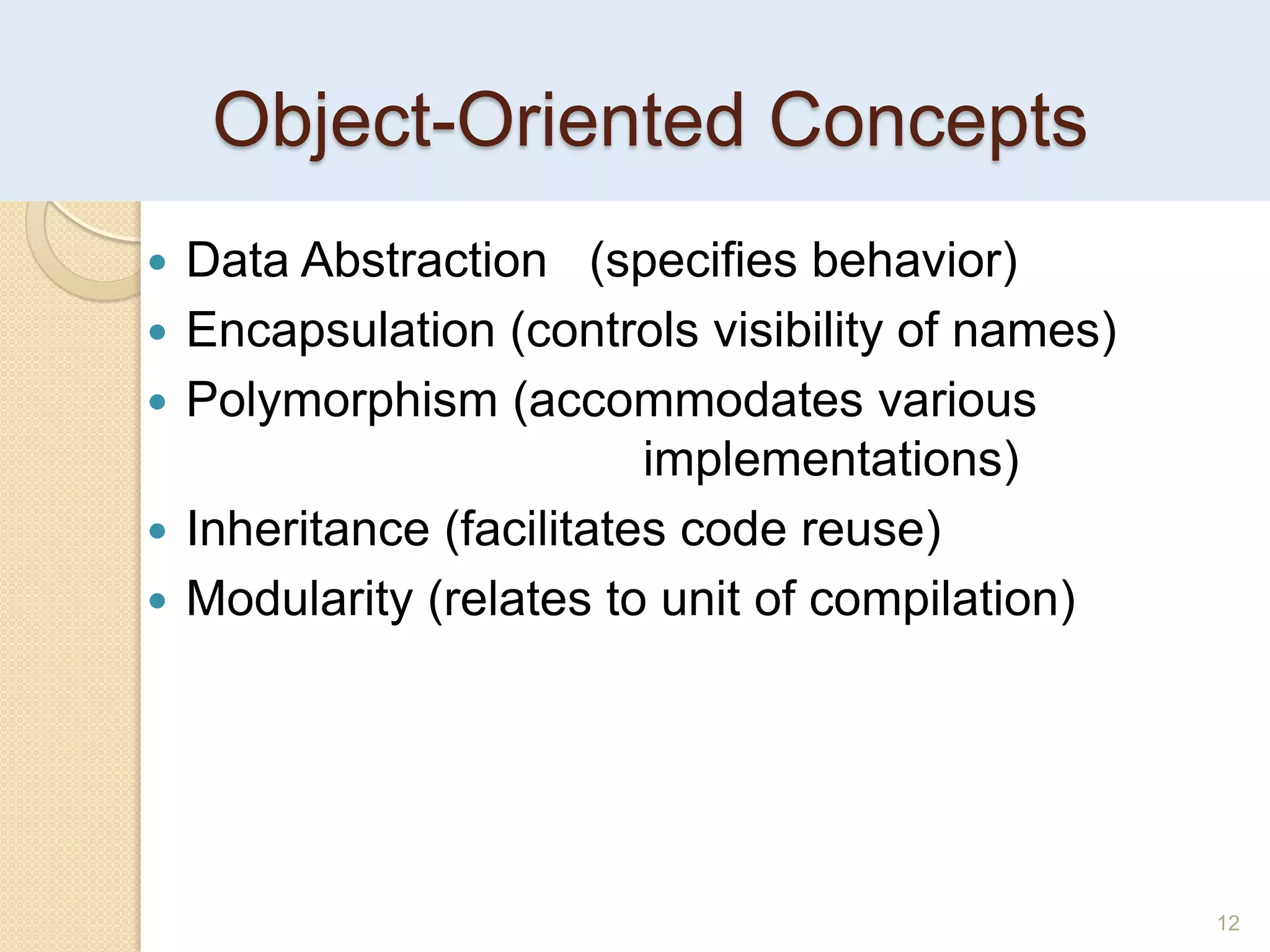 12
Object-Oriented Concepts
 Data Abstraction (specifies behavior)
 Encapsulation (controls visibility of names)
 Polymorphism (accommodates various
implementations)
 Inheritance (facilitates code reuse)
 Modularity (relates to unit of compilation)
 