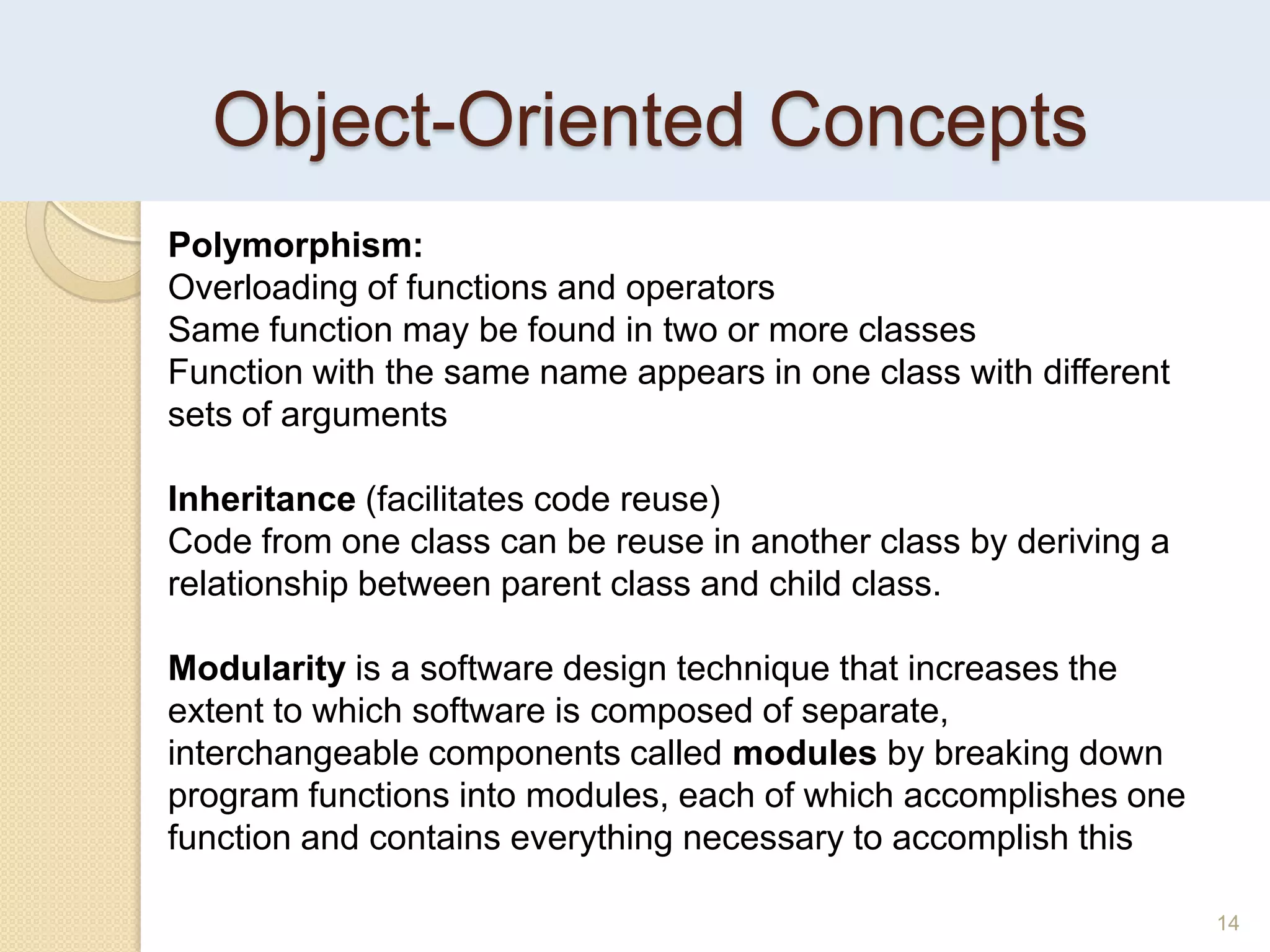Object-Oriented Concepts
14
Polymorphism:
Overloading of functions and operators
Same function may be found in two or more classes
Function with the same name appears in one class with different
sets of arguments
Inheritance (facilitates code reuse)
Code from one class can be reuse in another class by deriving a
relationship between parent class and child class.
Modularity is a software design technique that increases the
extent to which software is composed of separate,
interchangeable components called modules by breaking down
program functions into modules, each of which accomplishes one
function and contains everything necessary to accomplish this
 