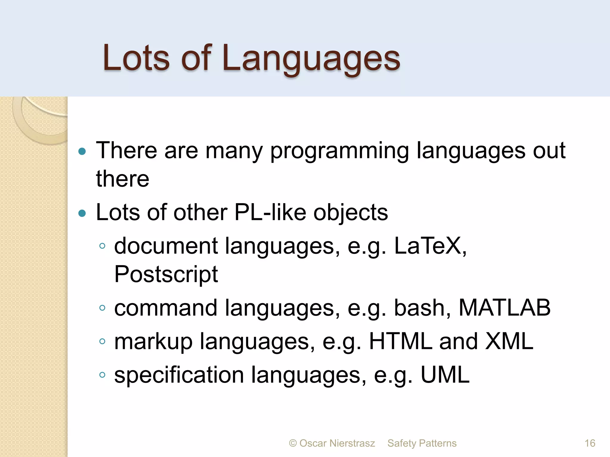 Lots of Languages
© Oscar Nierstrasz Safety Patterns 16
 There are many programming languages out
there
 Lots of other PL-like objects
◦ document languages, e.g. LaTeX,
Postscript
◦ command languages, e.g. bash, MATLAB
◦ markup languages, e.g. HTML and XML
◦ specification languages, e.g. UML
 