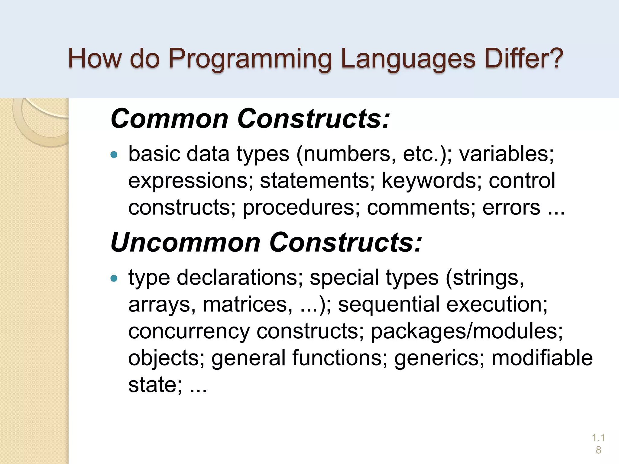 How do Programming Languages Differ?
Common Constructs:
 basic data types (numbers, etc.); variables;
expressions; statements; keywords; control
constructs; procedures; comments; errors ...
Uncommon Constructs:
 type declarations; special types (strings,
arrays, matrices, ...); sequential execution;
concurrency constructs; packages/modules;
objects; general functions; generics; modifiable
state; ...
1.1
8
 