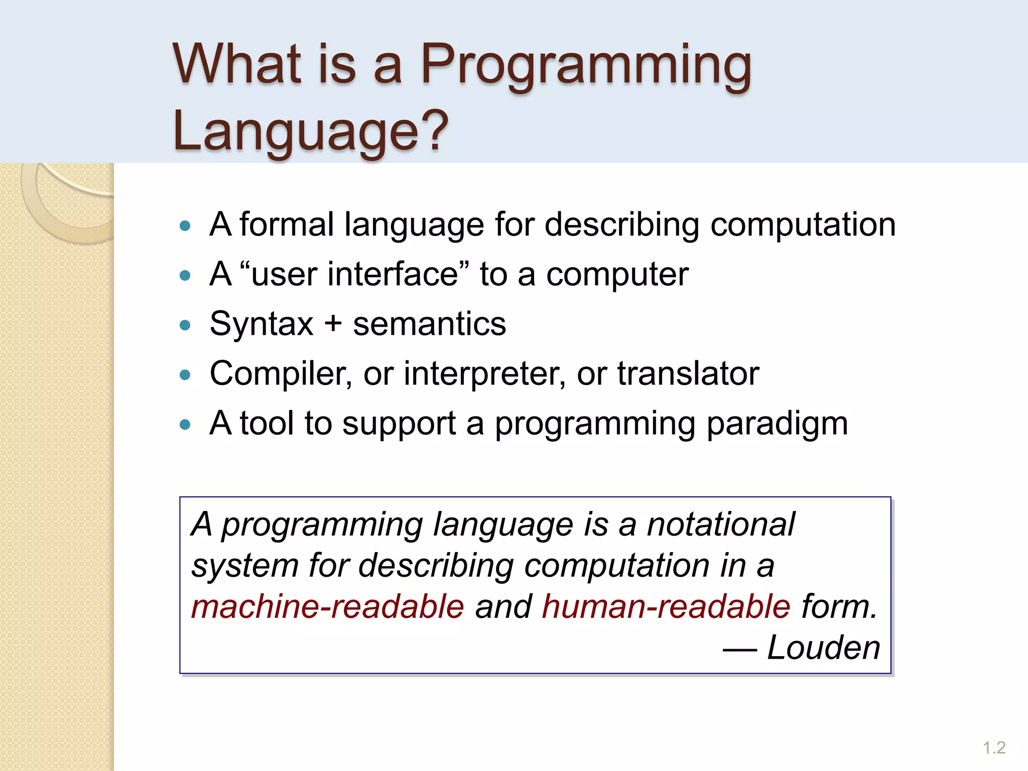 What is a Programming
Language?
1.2
 A formal language for describing computation
 A “user interface” to a computer
 Syntax + semantics
 Compiler, or interpreter, or translator
 A tool to support a programming paradigm
A programming language is a notational
system for describing computation in a
machine-readable and human-readable form.
— Louden
 