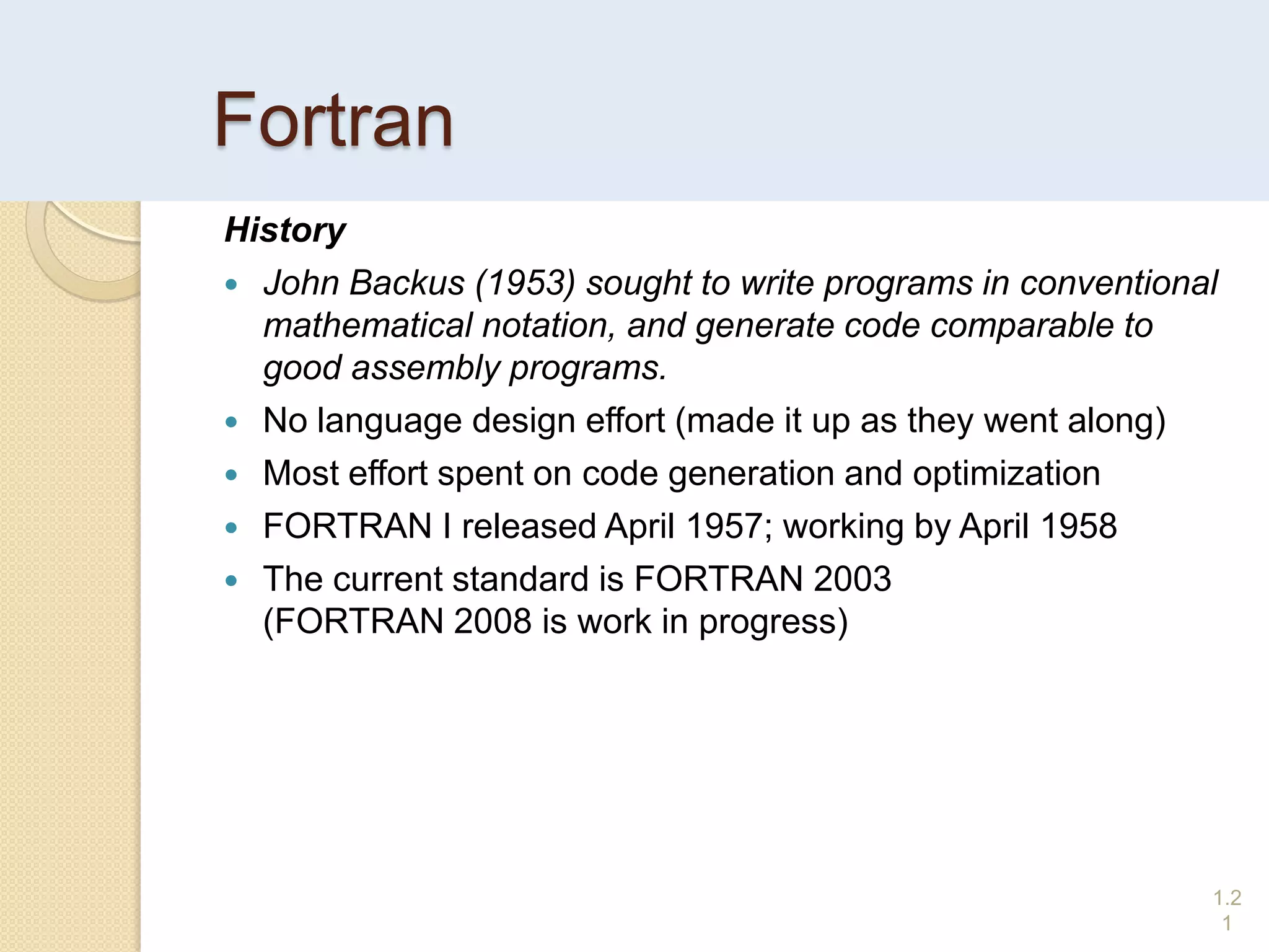 Fortran
History
 John Backus (1953) sought to write programs in conventional
mathematical notation, and generate code comparable to
good assembly programs.
 No language design effort (made it up as they went along)
 Most effort spent on code generation and optimization
 FORTRAN I released April 1957; working by April 1958
 The current standard is FORTRAN 2003
(FORTRAN 2008 is work in progress)
1.2
1
 