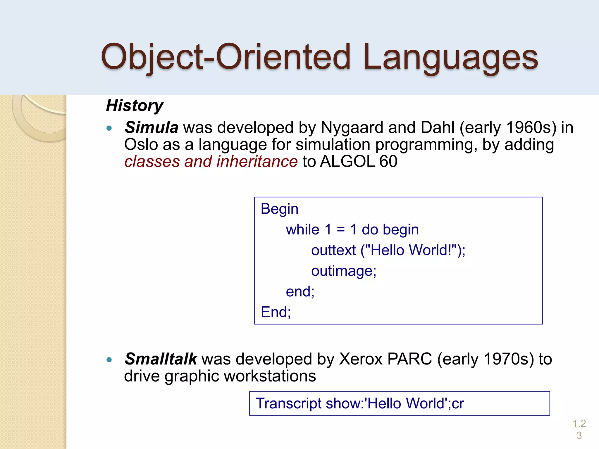 Object-Oriented Languages
History
 Simula was developed by Nygaard and Dahl (early 1960s) in
Oslo as a language for simulation programming, by adding
classes and inheritance to ALGOL 60
 Smalltalk was developed by Xerox PARC (early 1970s) to
drive graphic workstations
1.2
3
Begin
while 1 = 1 do begin
outtext ("Hello World!");
outimage;
end;
End;
Transcript show:'Hello World';cr
 