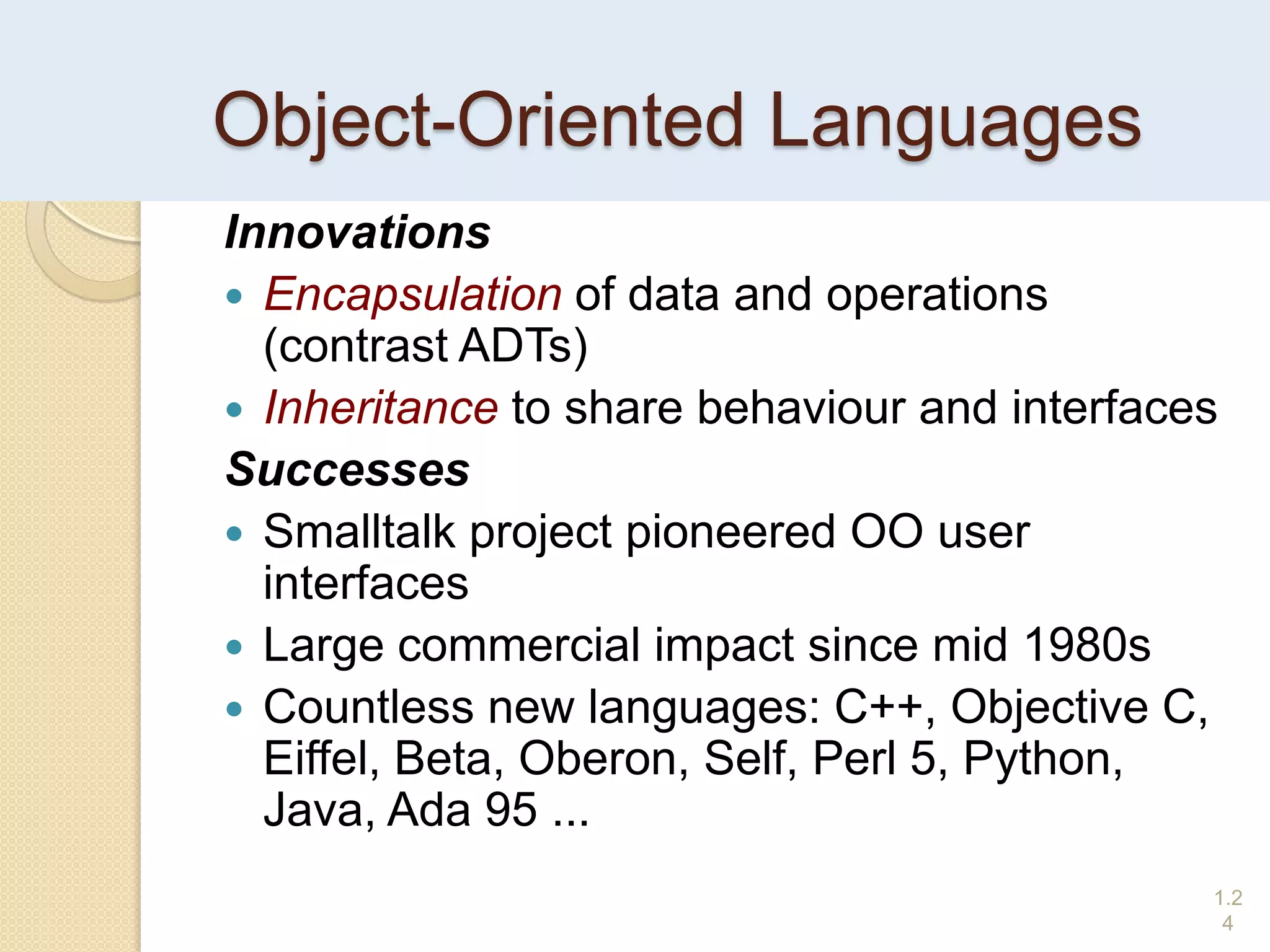 Object-Oriented Languages
Innovations
 Encapsulation of data and operations
(contrast ADTs)
 Inheritance to share behaviour and interfaces
Successes
 Smalltalk project pioneered OO user
interfaces
 Large commercial impact since mid 1980s
 Countless new languages: C++, Objective C,
Eiffel, Beta, Oberon, Self, Perl 5, Python,
Java, Ada 95 ...
1.2
4
 