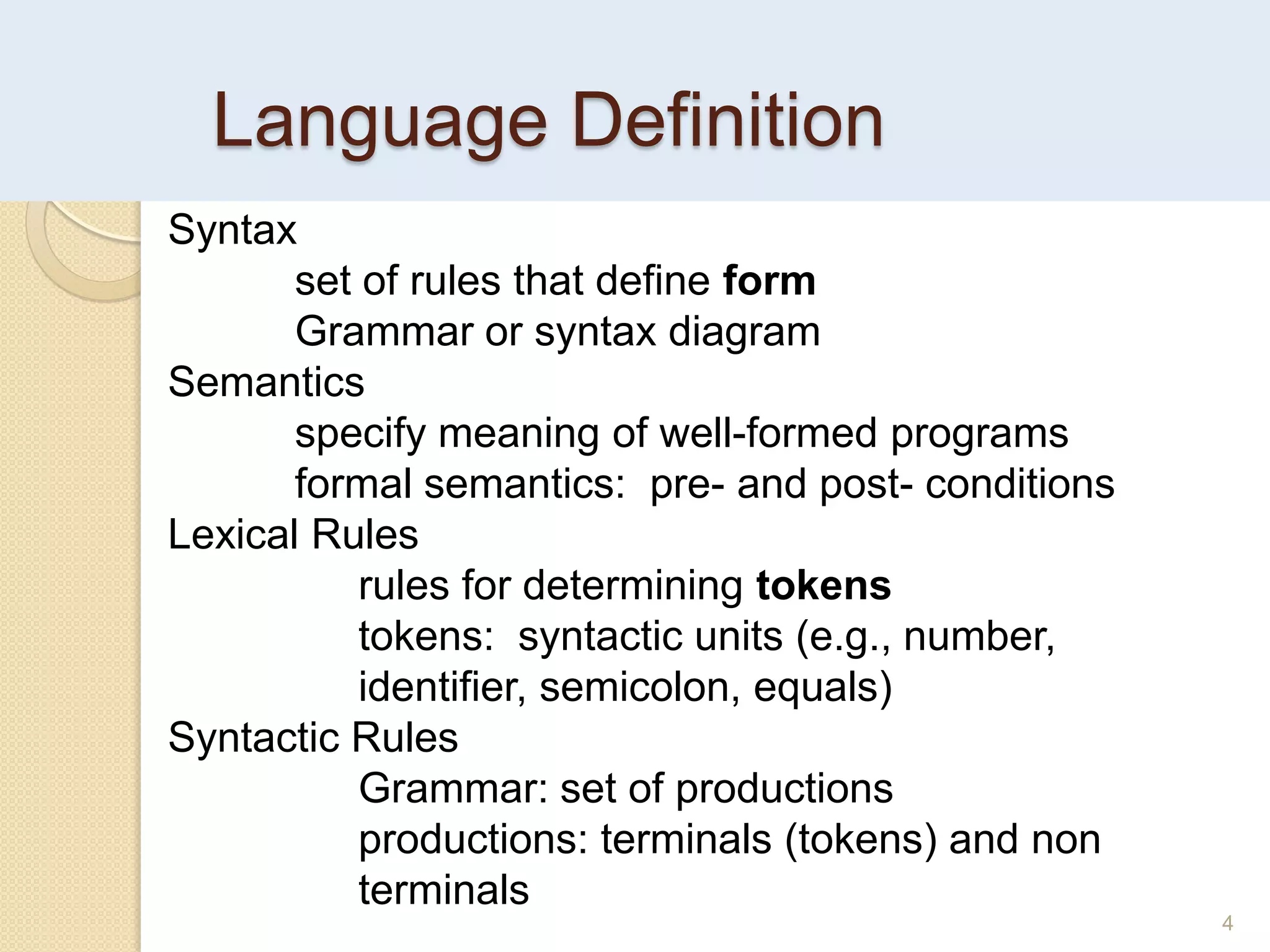 Language Definition
4
Syntax
set of rules that define form
Grammar or syntax diagram
Semantics
specify meaning of well-formed programs
formal semantics: pre- and post- conditions
Lexical Rules
rules for determining tokens
tokens: syntactic units (e.g., number,
identifier, semicolon, equals)
Syntactic Rules
Grammar: set of productions
productions: terminals (tokens) and non
terminals
 