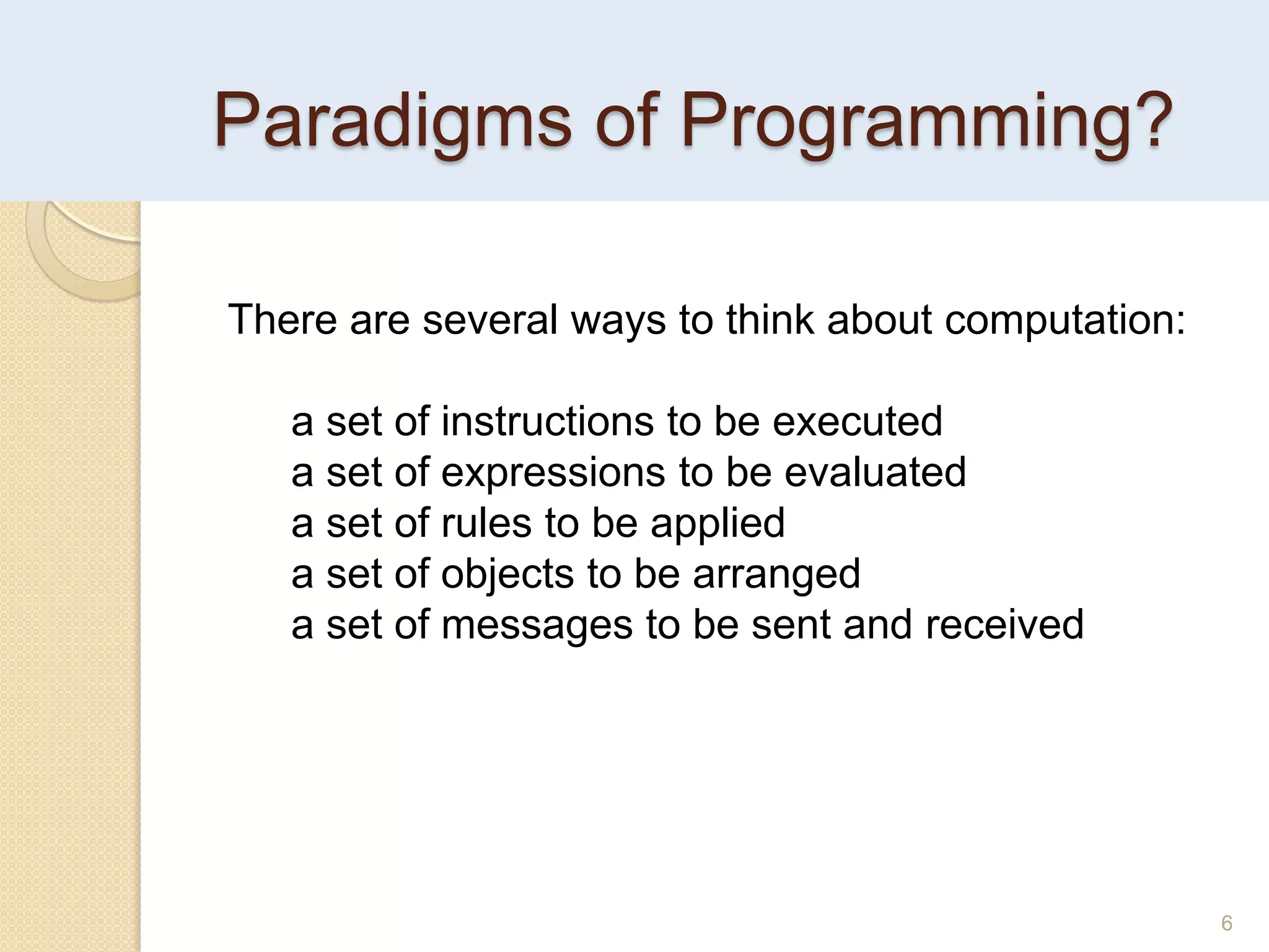 Paradigms of Programming?
6
There are several ways to think about computation:
a set of instructions to be executed
a set of expressions to be evaluated
a set of rules to be applied
a set of objects to be arranged
a set of messages to be sent and received
 
