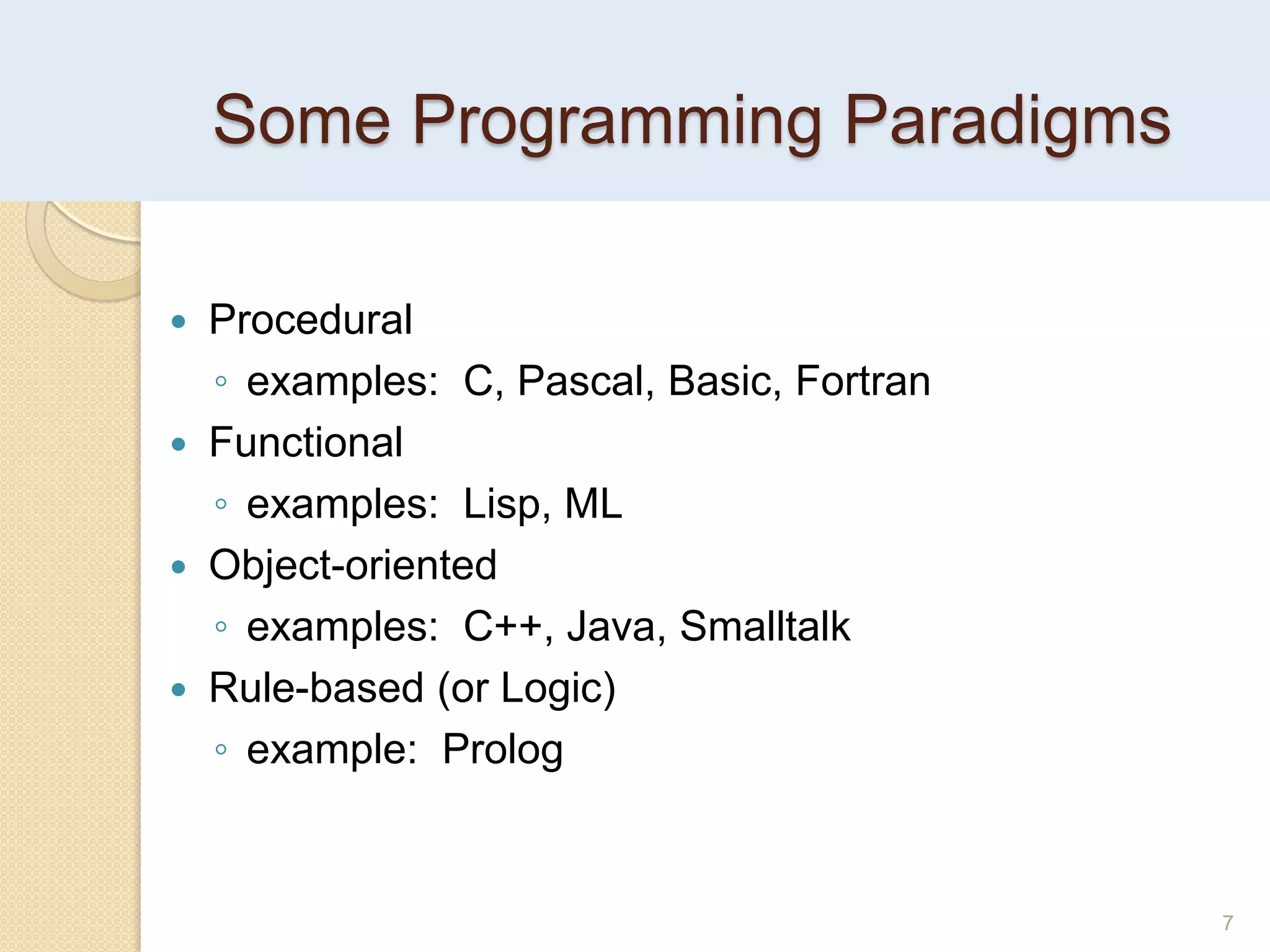 Some Programming Paradigms
7
 Procedural
◦ examples: C, Pascal, Basic, Fortran
 Functional
◦ examples: Lisp, ML
 Object-oriented
◦ examples: C++, Java, Smalltalk
 Rule-based (or Logic)
◦ example: Prolog
 