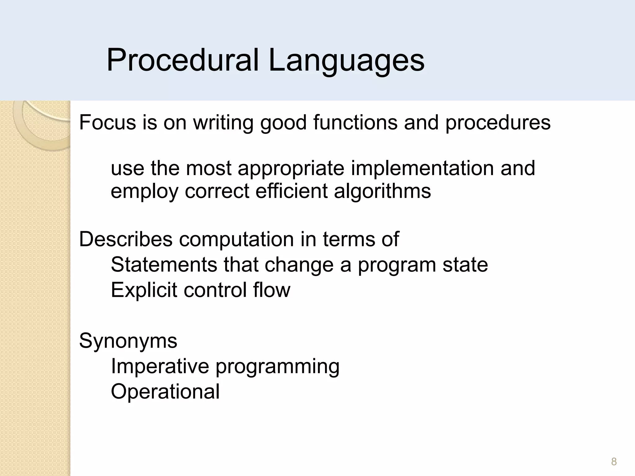 Procedural Languages
8
Focus is on writing good functions and procedures
use the most appropriate implementation and
employ correct efficient algorithms
Describes computation in terms of
Statements that change a program state
Explicit control flow
Synonyms
Imperative programming
Operational
 