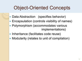 12
Object-Oriented Concepts
 Data Abstraction (specifies behavior)
 Encapsulation (controls visibility of names)
 Polymorphism (accommodates various
implementations)
 Inheritance (facilitates code reuse)
 Modularity (relates to unit of compilation)
 