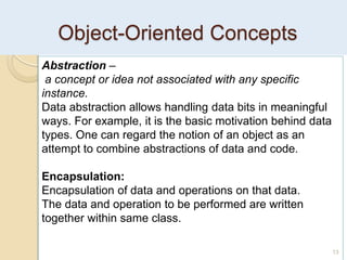 Object-Oriented Concepts
13
Abstraction –
a concept or idea not associated with any specific
instance.
Data abstraction allows handling data bits in meaningful
ways. For example, it is the basic motivation behind data
types. One can regard the notion of an object as an
attempt to combine abstractions of data and code.
Encapsulation:
Encapsulation of data and operations on that data.
The data and operation to be performed are written
together within same class.
 