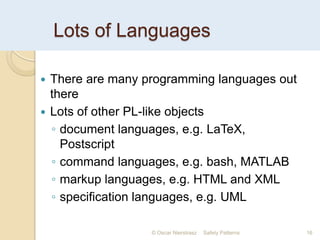 Lots of Languages
© Oscar Nierstrasz Safety Patterns 16
 There are many programming languages out
there
 Lots of other PL-like objects
◦ document languages, e.g. LaTeX,
Postscript
◦ command languages, e.g. bash, MATLAB
◦ markup languages, e.g. HTML and XML
◦ specification languages, e.g. UML
 
