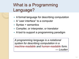 What is a Programming
Language?
1.2
 A formal language for describing computation
 A “user interface” to a computer
 Syntax + semantics
 Compiler, or interpreter, or translator
 A tool to support a programming paradigm
A programming language is a notational
system for describing computation in a
machine-readable and human-readable form.
— Louden
 