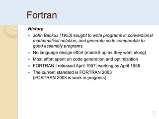 Fortran
History
 John Backus (1953) sought to write programs in conventional
mathematical notation, and generate code comparable to
good assembly programs.
 No language design effort (made it up as they went along)
 Most effort spent on code generation and optimization
 FORTRAN I released April 1957; working by April 1958
 The current standard is FORTRAN 2003
(FORTRAN 2008 is work in progress)
1.2
1
 