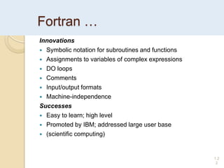 Fortran …
Innovations
 Symbolic notation for subroutines and functions
 Assignments to variables of complex expressions
 DO loops
 Comments
 Input/output formats
 Machine-independence
Successes
 Easy to learn; high level
 Promoted by IBM; addressed large user base
 (scientific computing)
1.2
2
 