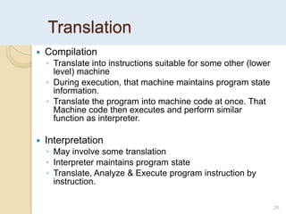 Translation
26
 Compilation
◦ Translate into instructions suitable for some other (lower
level) machine
◦ During execution, that machine maintains program state
information.
◦ Translate the program into machine code at once. That
Machine code then executes and perform similar
function as interpreter.
 Interpretation
◦ May involve some translation
◦ Interpreter maintains program state
◦ Translate, Analyze & Execute program instruction by
instruction.
 
