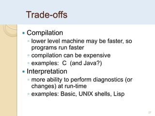Trade-offs
27
 Compilation
◦ lower level machine may be faster, so
programs run faster
◦ compilation can be expensive
◦ examples: C (and Java?)
 Interpretation
◦ more ability to perform diagnostics (or
changes) at run-time
◦ examples: Basic, UNIX shells, Lisp
 