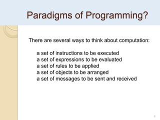 Paradigms of Programming?
6
There are several ways to think about computation:
a set of instructions to be executed
a set of expressions to be evaluated
a set of rules to be applied
a set of objects to be arranged
a set of messages to be sent and received
 