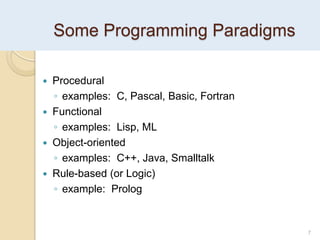 Some Programming Paradigms
7
 Procedural
◦ examples: C, Pascal, Basic, Fortran
 Functional
◦ examples: Lisp, ML
 Object-oriented
◦ examples: C++, Java, Smalltalk
 Rule-based (or Logic)
◦ example: Prolog
 